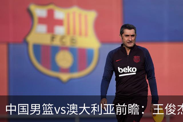 中国男篮vs澳大利亚前瞻：王俊杰徐昕或领衔年轻阵容 杨瀚森无缘大名单